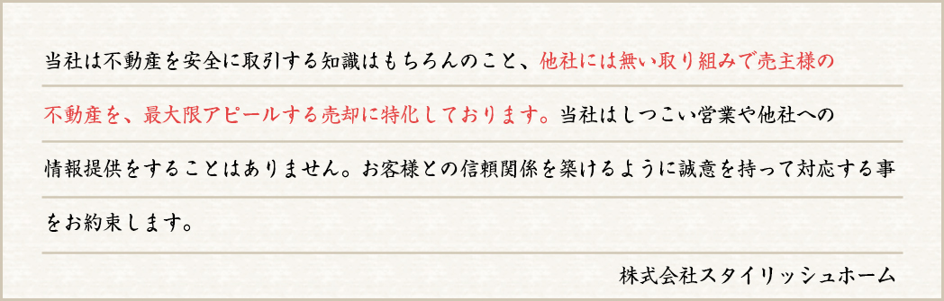 当社は不動産を安全に取引する知識はもちろんのこと、他社には無い取り組みで売主様の不動産を、最大限アピールする売却に特化しております。当社はしつこい営業や他社への情報提供をすることはありません。お客様との信頼関係を築けるように誠意を持って対応する事をお約束します。株式会社スタイリッシュホーム